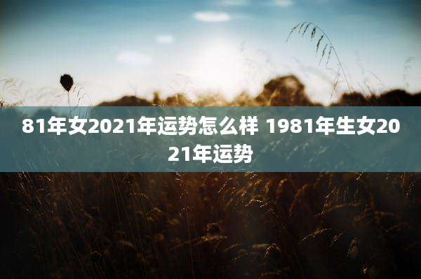 81年女2021年运势怎么样 1981年生女2021年运势