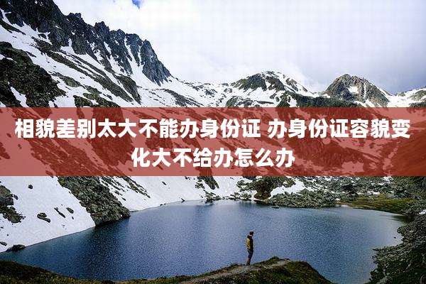 相貌差别太大不能办身份证 办身份证容貌变化大不给办怎么办