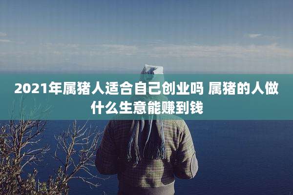 2021年属猪人适合自己创业吗 属猪的人做什么生意能赚到钱
