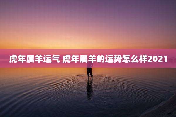 虎年属羊运气 虎年属羊的运势怎么样2021