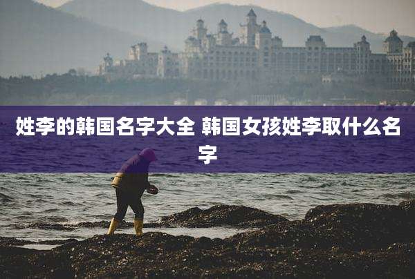 姓李的韩国名字大全 韩国女孩姓李取什么名字