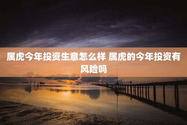 属虎今年投资生意怎么样 属虎的今年投资有风险吗