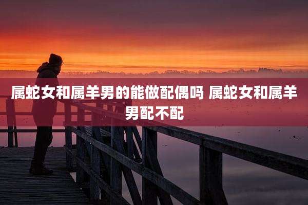 属蛇女和属羊男的能做配偶吗 属蛇女和属羊男配不配