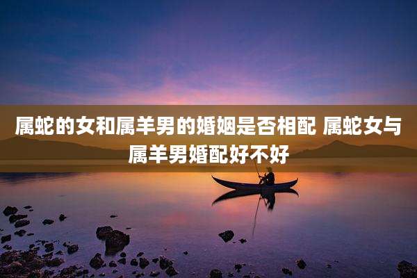 属蛇的女和属羊男的婚姻是否相配 属蛇女与属羊男婚配好不好