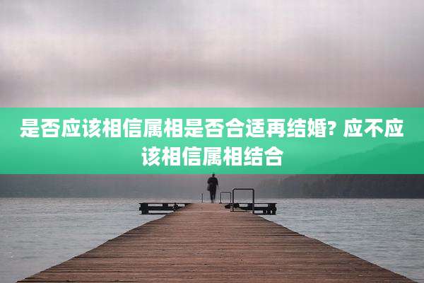 是否应该相信属相是否合适再结婚? 应不应该相信属相结合