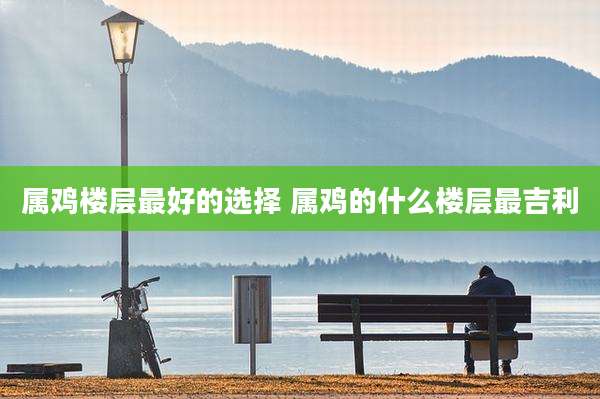 属鸡楼层最好的选择 属鸡的什么楼层最吉利