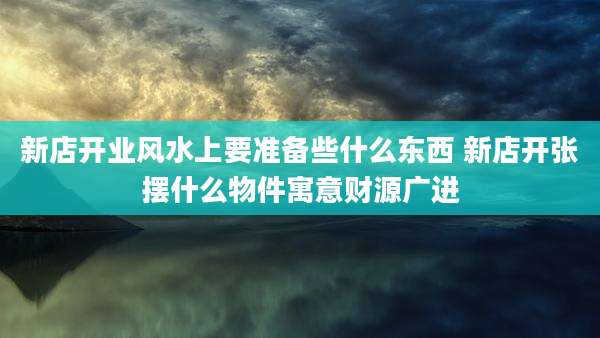 新店开业风水上要准备些什么东西 新店开张摆什么物件寓意财源广进