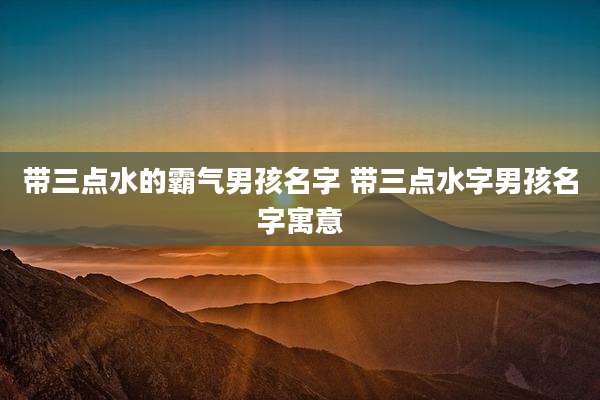 带三点水的霸气男孩名字 带三点水字男孩名字寓意