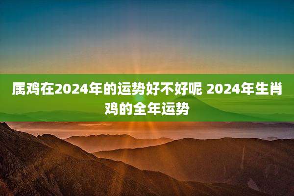属鸡在2024年的运势好不好呢 2024年生肖鸡的全年运势
