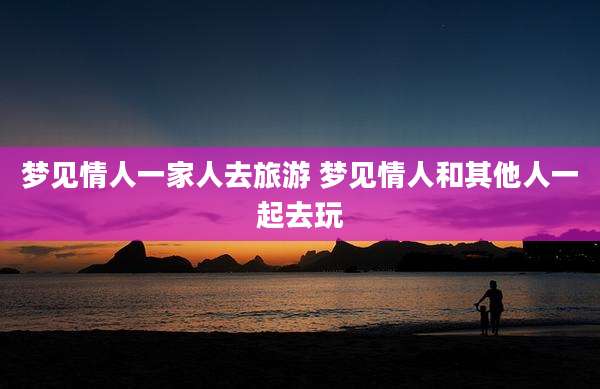 梦见情人一家人去旅游 梦见情人和其他人一起去玩
