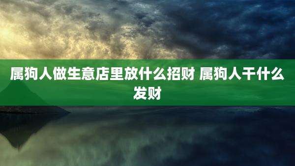 属狗人做生意店里放什么招财 属狗人干什么发财