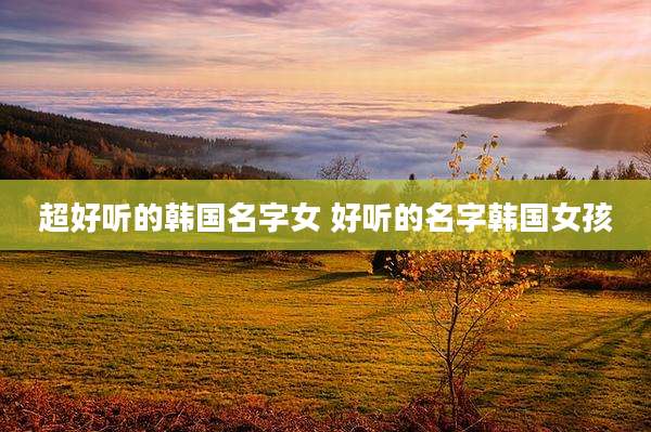 超好听的韩国名字女 好听的名字韩国女孩
