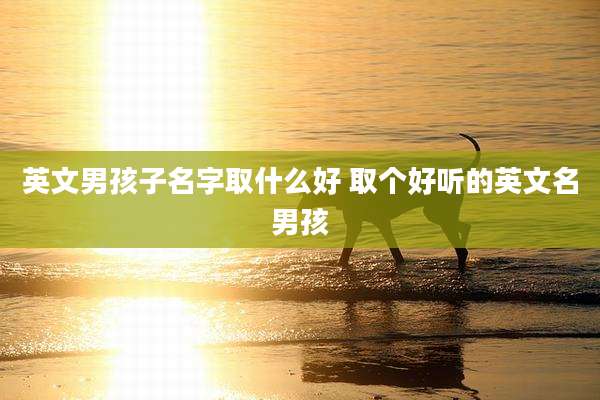 英文男孩子名字取什么好 取个好听的英文名男孩