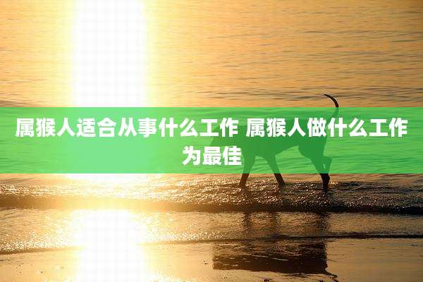 属猴人适合从事什么工作 属猴人做什么工作为最佳