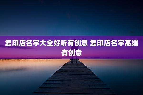 复印店名字大全好听有创意 复印店名字高端有创意