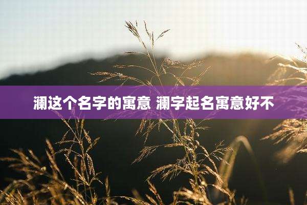澜这个名字的寓意 澜字起名寓意好不
