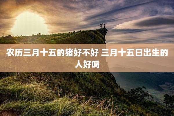 农历三月十五的猪好不好 三月十五日出生的人好吗