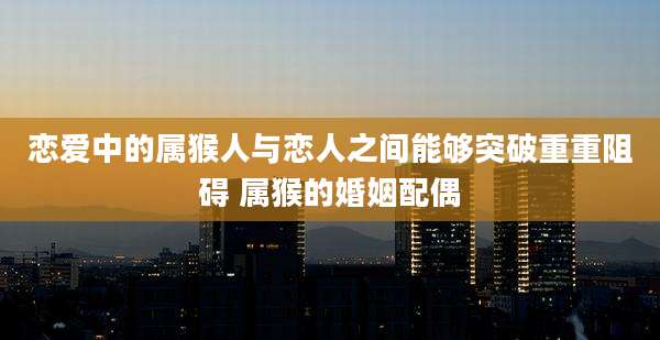 恋爱中的属猴人与恋人之间能够突破重重阻碍 属猴的婚姻配偶