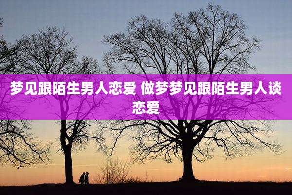 梦见跟陌生男人恋爱 做梦梦见跟陌生男人谈恋爱