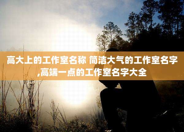 高大上的工作室名称 简洁大气的工作室名字,高端一点的工作室名字大全