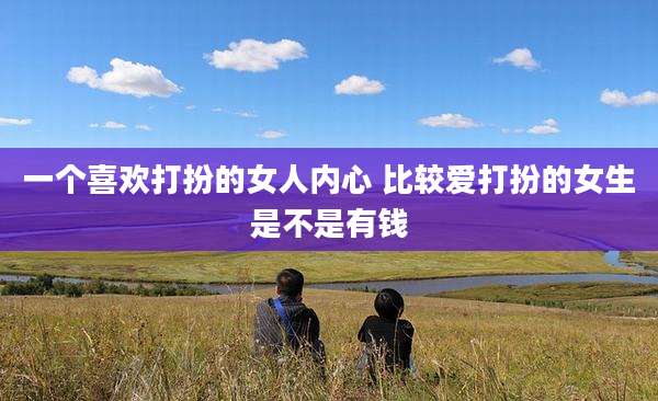 一个喜欢打扮的女人内心 比较爱打扮的女生是不是有钱