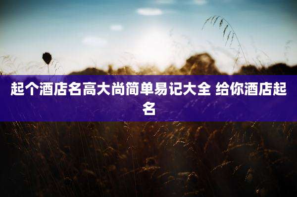 起个酒店名高大尚简单易记大全 给你酒店起名