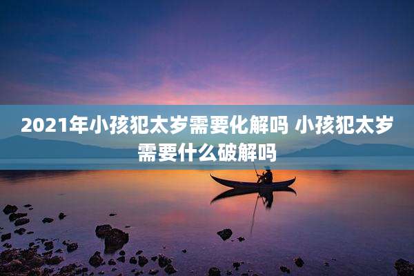 2021年小孩犯太岁需要化解吗 小孩犯太岁需要什么破解吗