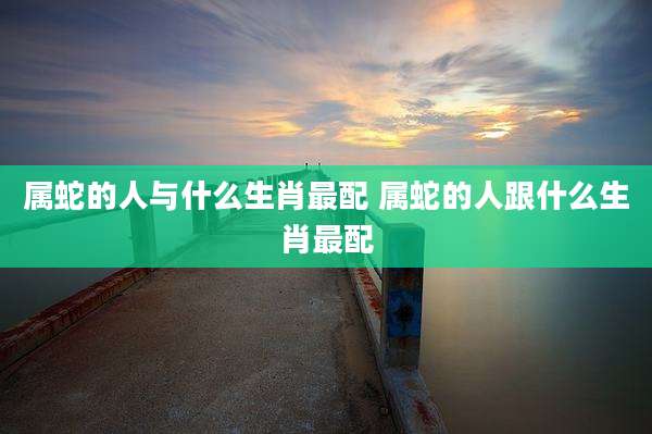属蛇的人与什么生肖最配 属蛇的人跟什么生肖最配