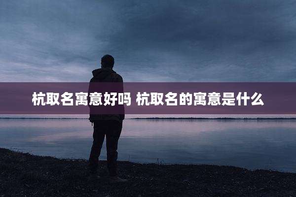 杭取名寓意好吗 杭取名的寓意是什么