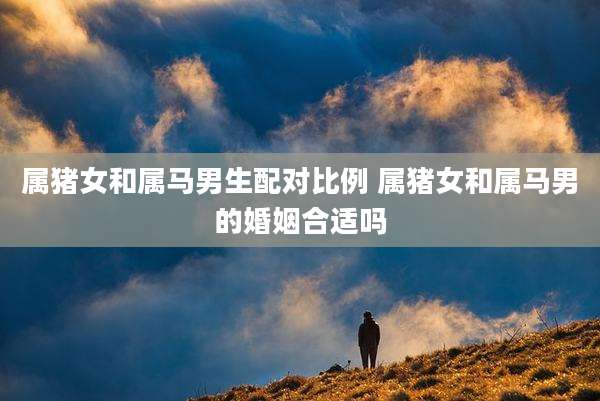 属猪女和属马男生配对比例 属猪女和属马男的婚姻合适吗