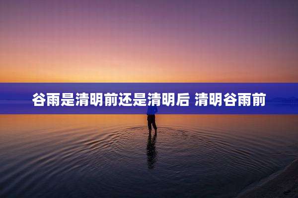 谷雨是清明前还是清明后 清明谷雨前