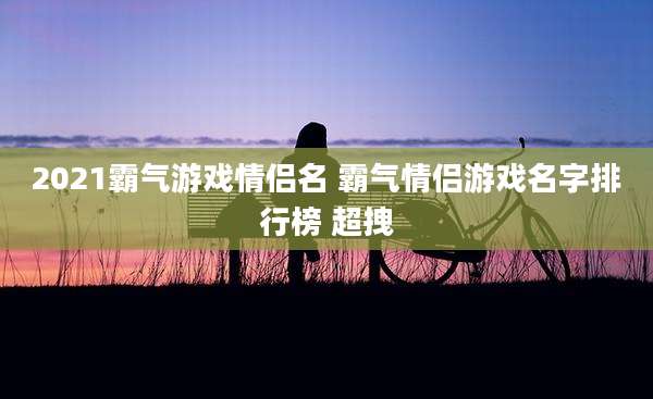 2021霸气游戏情侣名 霸气情侣游戏名字排行榜 超拽