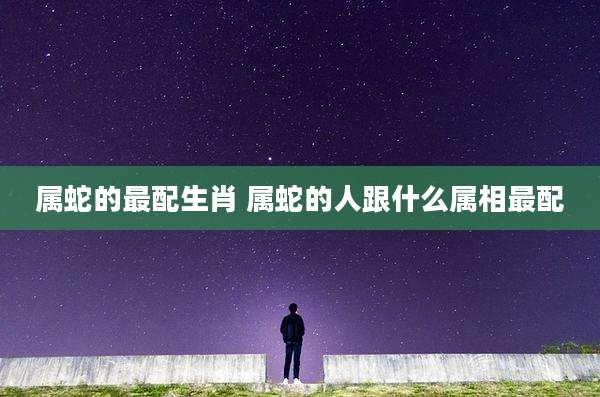 属蛇的最配生肖 属蛇的人跟什么属相最配