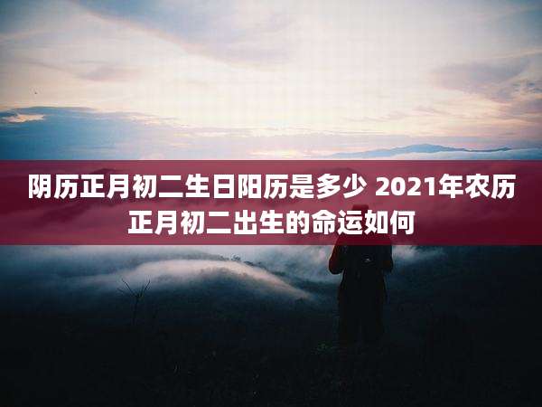 阴历正月初二生日阳历是多少 2021年农历正月初二出生的命运如何