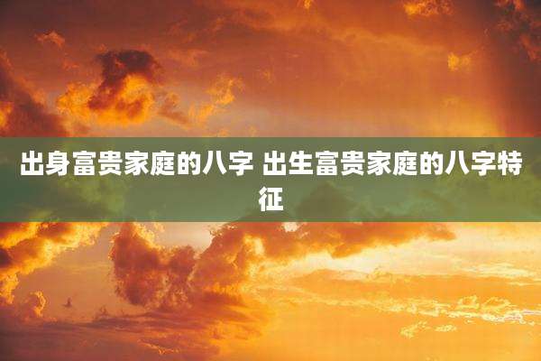出身富贵家庭的八字 出生富贵家庭的八字特征