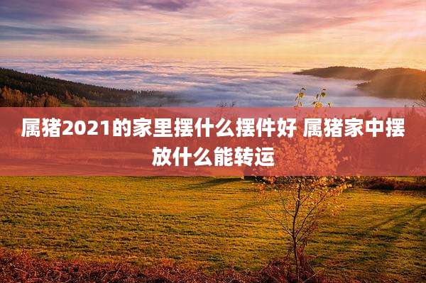 属猪2021的家里摆什么摆件好 属猪家中摆放什么能转运