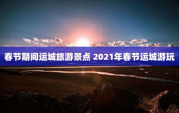 春节期间运城旅游景点 2021年春节运城游玩