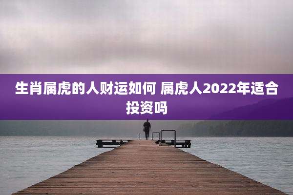 生肖属虎的人财运如何 属虎人2022年适合投资吗