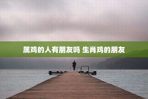 属鸡的人有朋友吗 生肖鸡的朋友