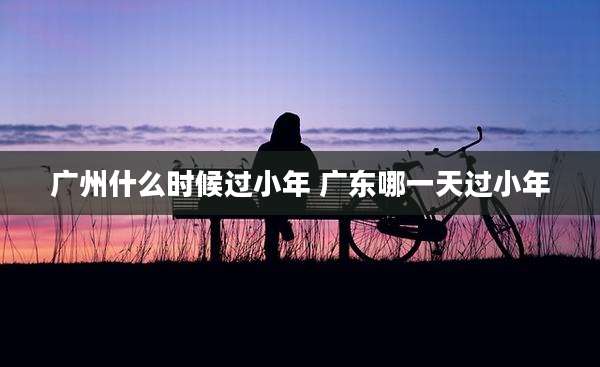 广州什么时候过小年 广东哪一天过小年