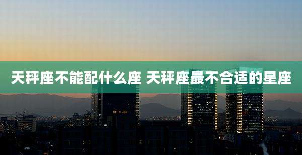 天秤座不能配什么座 天秤座最不合适的星座
