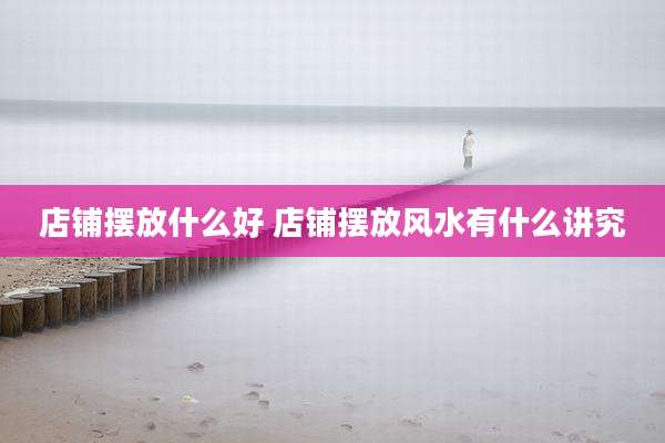 店铺摆放什么好 店铺摆放风水有什么讲究
