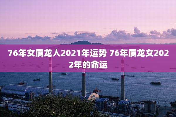 76年女属龙人2021年运势 76年属龙女2022年的命运