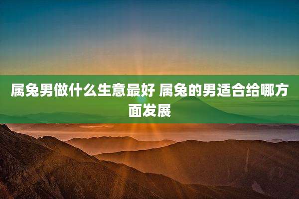 属兔男做什么生意最好 属兔的男适合给哪方面发展