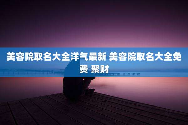 美容院取名大全洋气最新 美容院取名大全免费 聚财