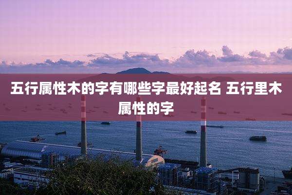 五行属性木的字有哪些字最好起名 五行里木属性的字