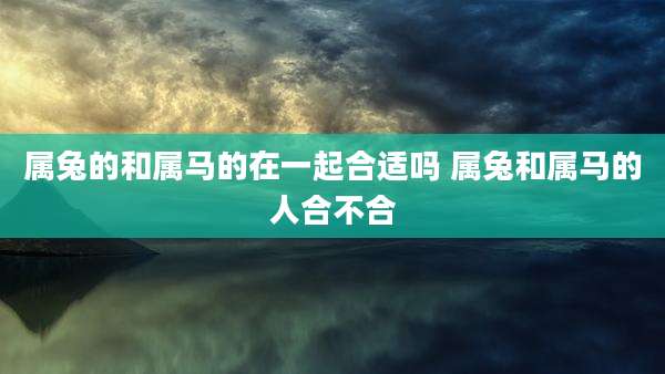 属兔的和属马的在一起合适吗 属兔和属马的人合不合