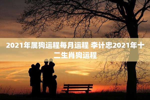 2021年属狗运程每月运程 李计忠2021年十二生肖狗运程