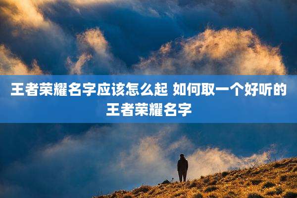 王者荣耀名字应该怎么起 如何取一个好听的王者荣耀名字