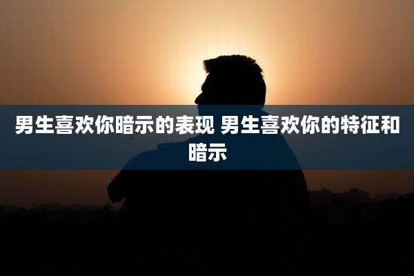 男生喜欢你暗示的表现 男生喜欢你的特征和暗示